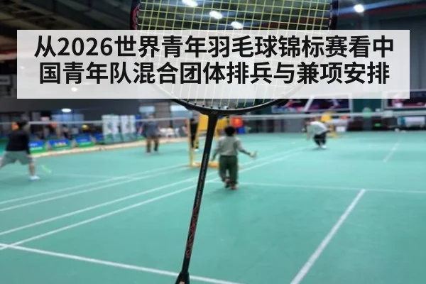 从2026世界青年羽毛球锦标赛看中国青年队混合团体排兵与兼项安排