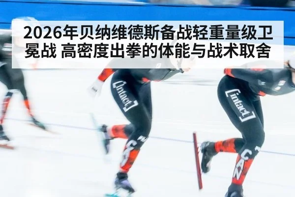 2026年贝纳维德斯备战轻重量级卫冕战 高密度出拳的体能与战术取舍